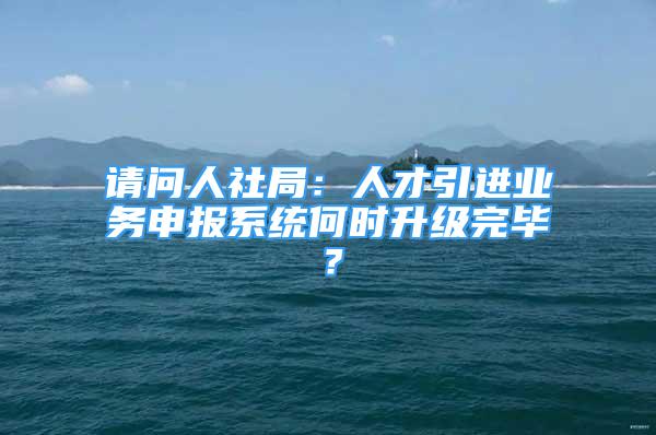 请问人社局：人才引进业务申报系统何时升级完毕？