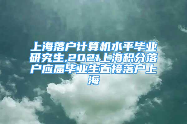 上海落户计算机水平毕业研究生,2021上海积分落户应届毕业生直接落户上海