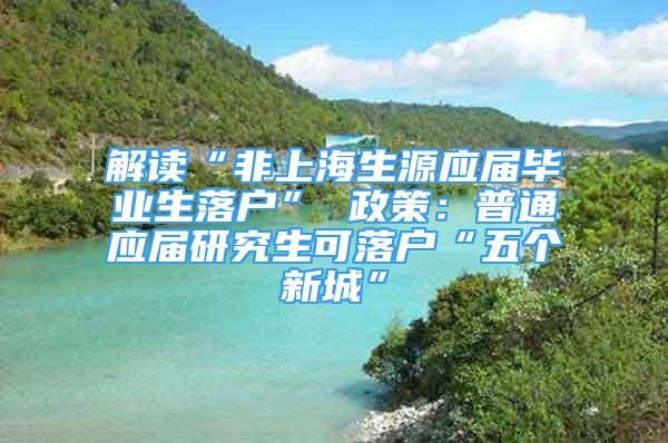 解读“非上海生源应届毕业生落户” 政策：普通应届研究生可落户“五个新城”