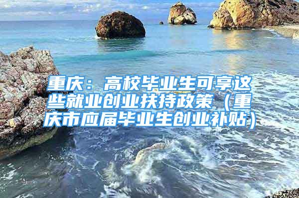 重庆：高校毕业生可享这些就业创业扶持政策（重庆市应届毕业生创业补贴）