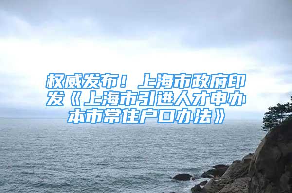 权威发布！上海市政府印发《上海市引进人才申办本市常住户口办法》