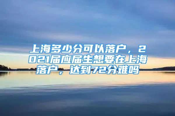 上海多少分可以落户，2021届应届生想要在上海落户，达到72分难吗