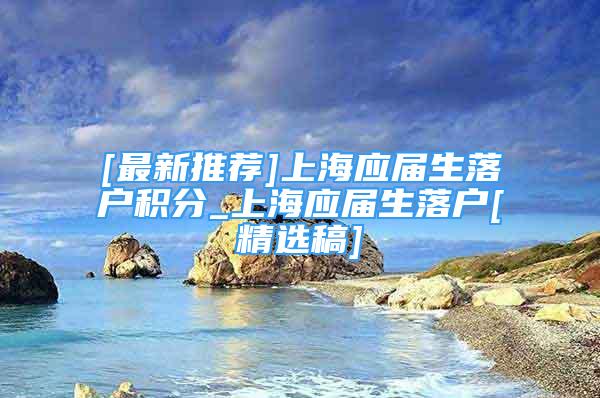 [最新推荐]上海应届生落户积分_上海应届生落户[精选稿]