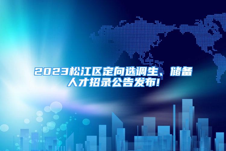 2023松江区定向选调生、储备人才招录公告发布!