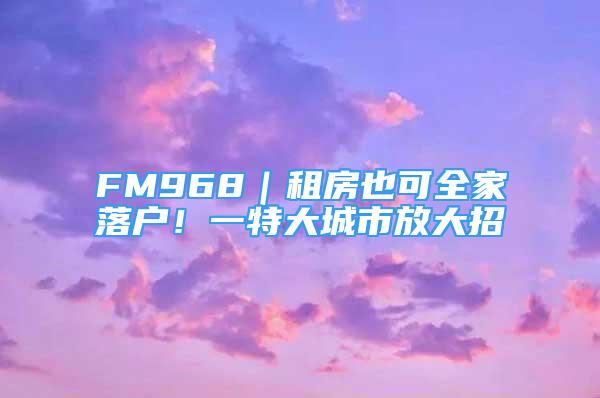 FM968｜租房也可全家落户！一特大城市放大招