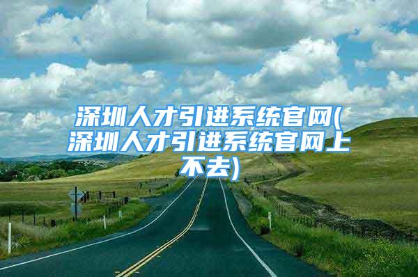 深圳人才引进系统官网(深圳人才引进系统官网上不去)