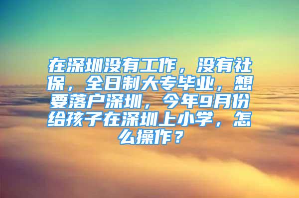 在深圳没有工作，没有社保，全日制大专毕业，想要落户深圳，今年9月份给孩子在深圳上小学，怎么操作？