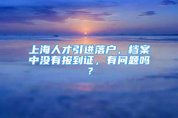 上海人才引进落户，档案中没有报到证，有问题吗？