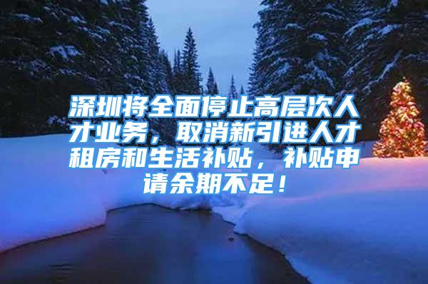 深圳将全面停止高层次人才业务，取消新引进人才租房和生活补贴，补贴申请余期不足！