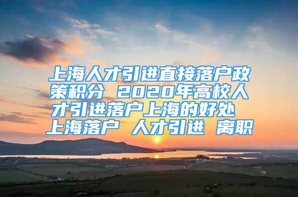 上海人才引进直接落户政策积分 2020年高校人才引进落户上海的好处 上海落户 人才引进 离职