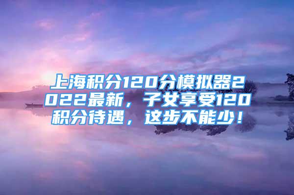 上海积分120分模拟器2022最新，子女享受120积分待遇，这步不能少！