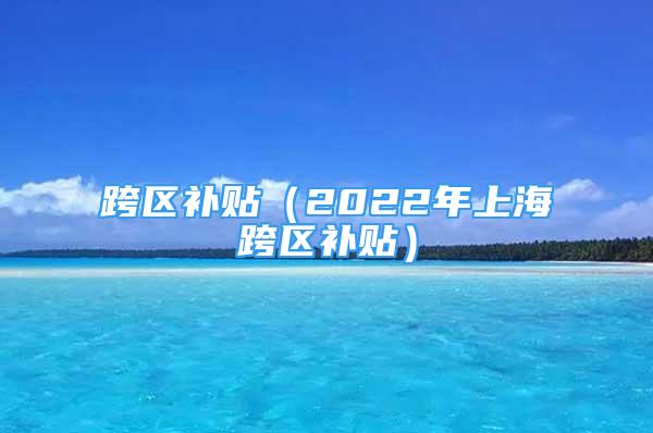 跨区补贴（2022年上海跨区补贴）