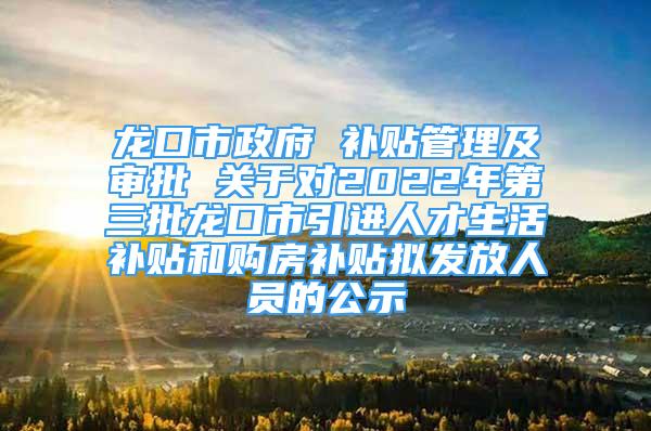 龙口市政府 补贴管理及审批 关于对2022年第三批龙口市引进人才生活补贴和购房补贴拟发放人员的公示