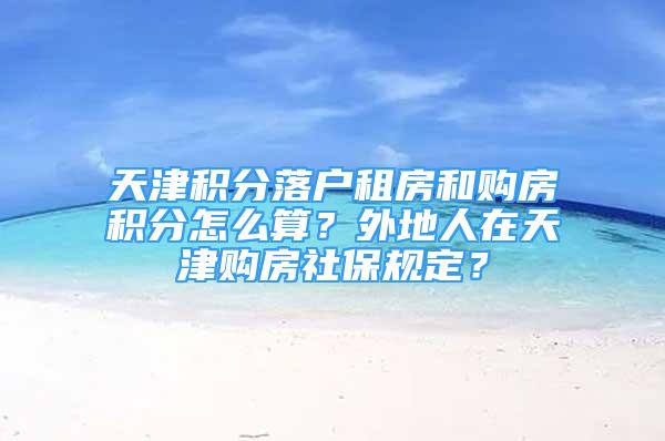 天津积分落户租房和购房积分怎么算？外地人在天津购房社保规定？