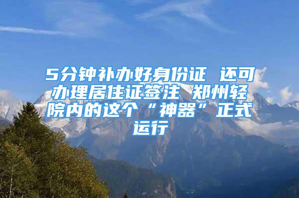 5分钟补办好身份证 还可办理居住证签注 郑州轻院内的这个“神器”正式运行