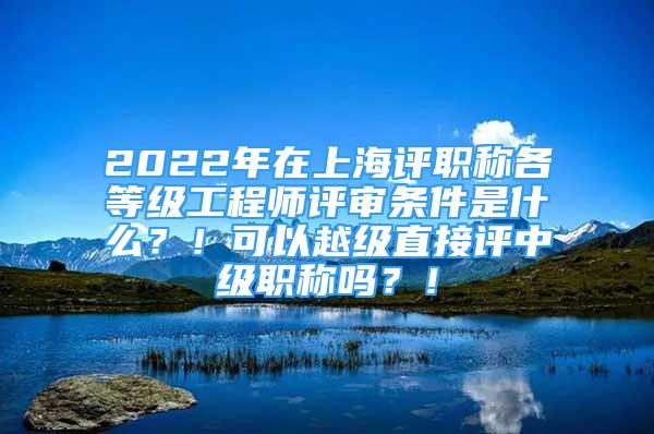 2022年在上海评职称各等级工程师评审条件是什么？！可以越级直接评中级职称吗？！