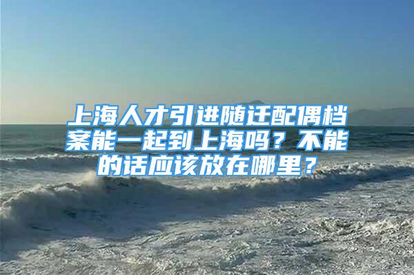 上海人才引进随迁配偶档案能一起到上海吗？不能的话应该放在哪里？