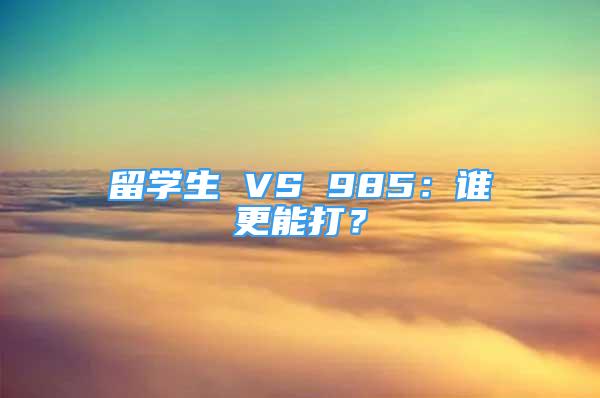 留学生 VS 985：谁更能打？