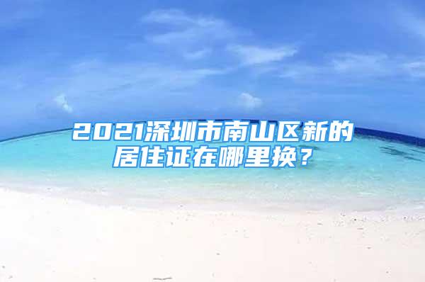 2021深圳市南山区新的居住证在哪里换？