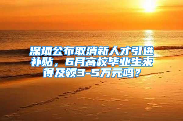 深圳公布取消新人才引进补贴，6月高校毕业生来得及领3-5万元吗？