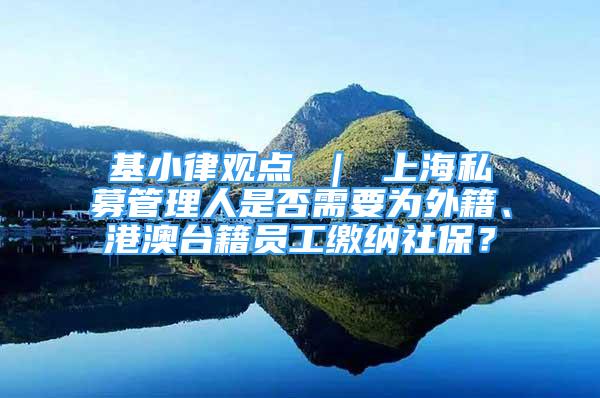 基小律观点 ｜ 上海私募管理人是否需要为外籍、港澳台籍员工缴纳社保？