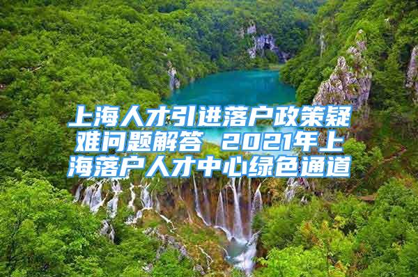 上海人才引进落户政策疑难问题解答 2021年上海落户人才中心绿色通道