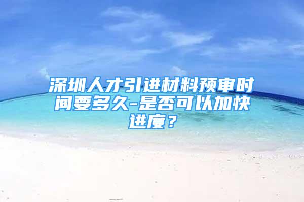 深圳人才引进材料预审时间要多久-是否可以加快进度？