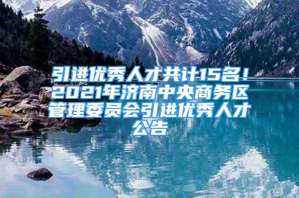 引进优秀人才共计15名！2021年济南中央商务区管理委员会引进优秀人才公告