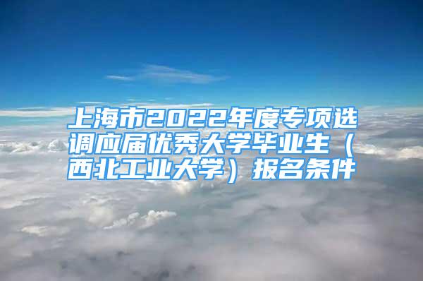 上海市2022年度专项选调应届优秀大学毕业生（西北工业大学）报名条件