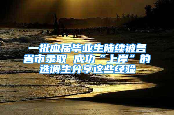 一批应届毕业生陆续被各省市录取 成功“上岸”的选调生分享这些经验