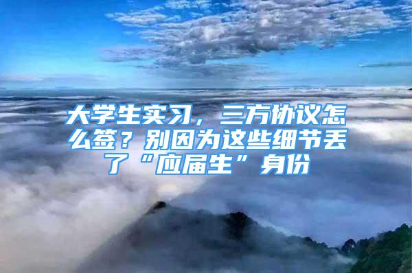 大学生实习，三方协议怎么签？别因为这些细节丢了“应届生”身份