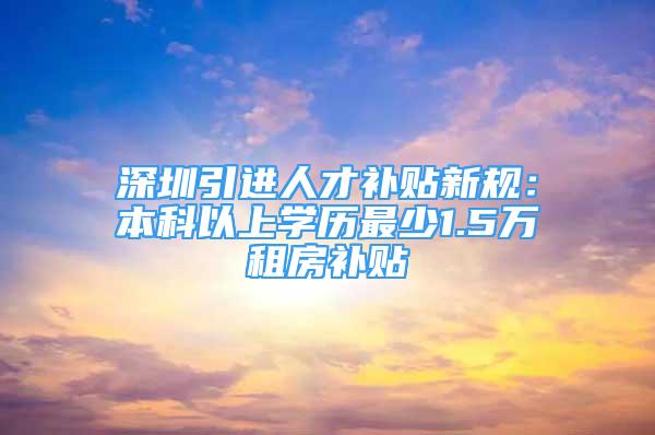 深圳引进人才补贴新规：本科以上学历最少1.5万租房补贴