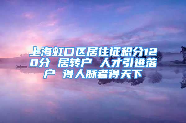 上海虹口区居住证积分120分 居转户 人才引进落户 得人脉者得天下