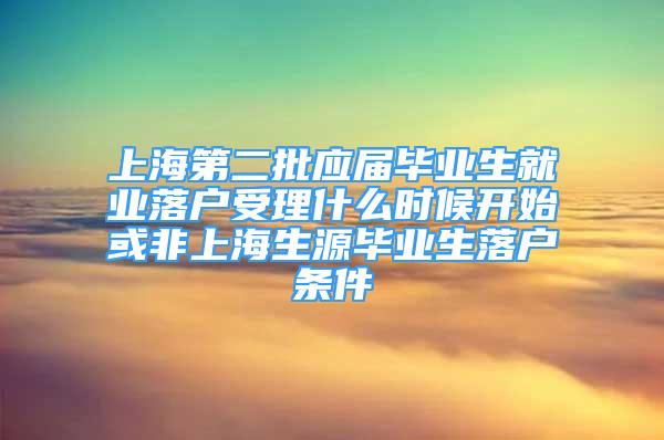 上海第二批应届毕业生就业落户受理什么时候开始或非上海生源毕业生落户条件