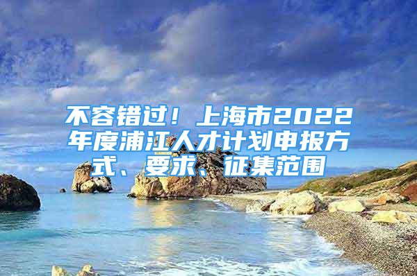 不容错过！上海市2022年度浦江人才计划申报方式、要求、征集范围