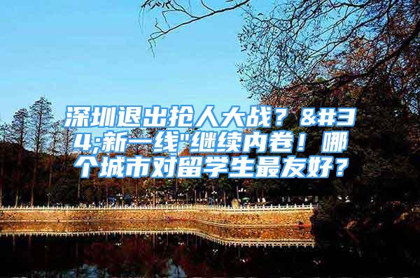 深圳退出抢人大战？"新一线"继续内卷！哪个城市对留学生最友好？