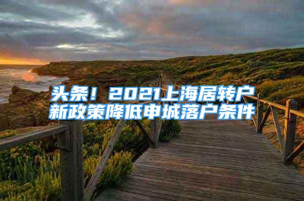 头条！2021上海居转户新政策降低申城落户条件