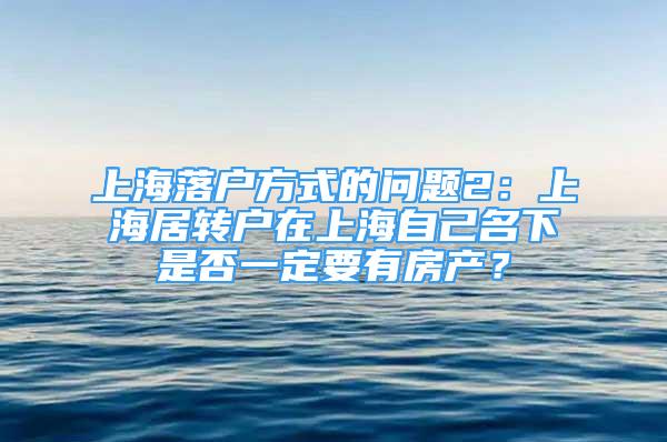 上海落户方式的问题2：上海居转户在上海自己名下是否一定要有房产？