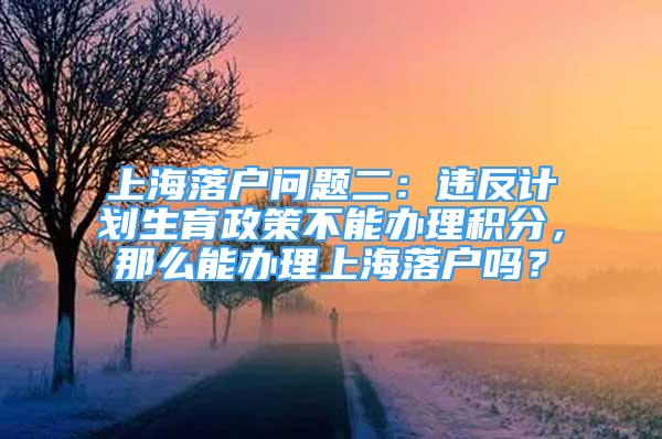 上海落户问题二：违反计划生育政策不能办理积分，那么能办理上海落户吗？