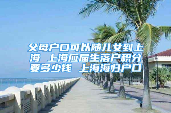 父母户口可以随儿女到上海 上海应届生落户积分要多少钱 上海海归户口