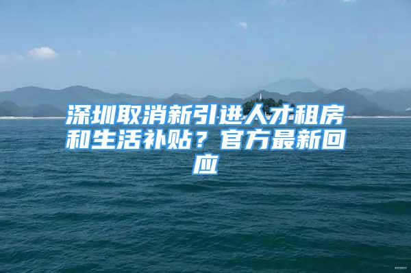 深圳取消新引进人才租房和生活补贴？官方最新回应