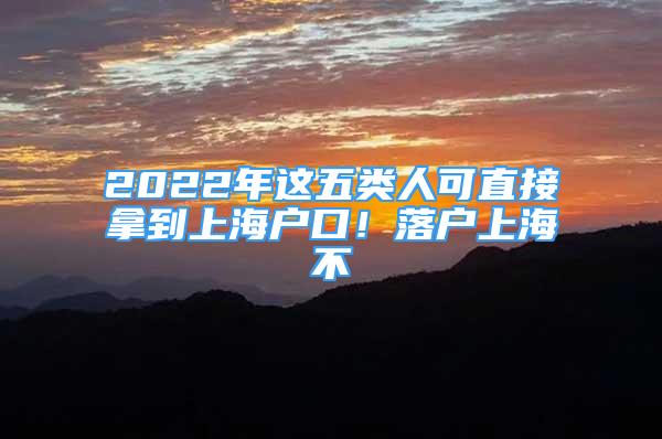 2022年这五类人可直接拿到上海户口！落户上海不