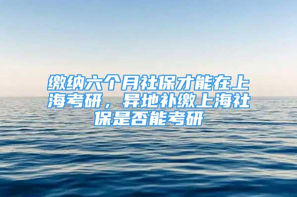 缴纳六个月社保才能在上海考研，异地补缴上海社保是否能考研