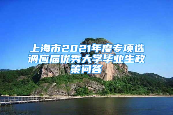 上海市2021年度专项选调应届优秀大学毕业生政策问答