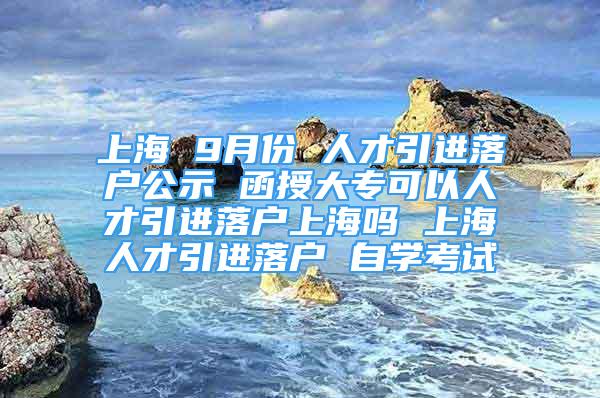 上海 9月份 人才引进落户公示 函授大专可以人才引进落户上海吗 上海人才引进落户 自学考试