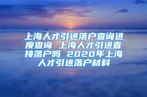 上海人才引进落户查询进度查询 上海人才引进直接落户吗 2020年上海人才引进落户材料