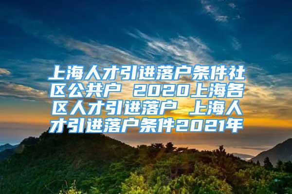 上海人才引进落户条件社区公共户 2020上海各区人才引进落户 上海人才引进落户条件2021年