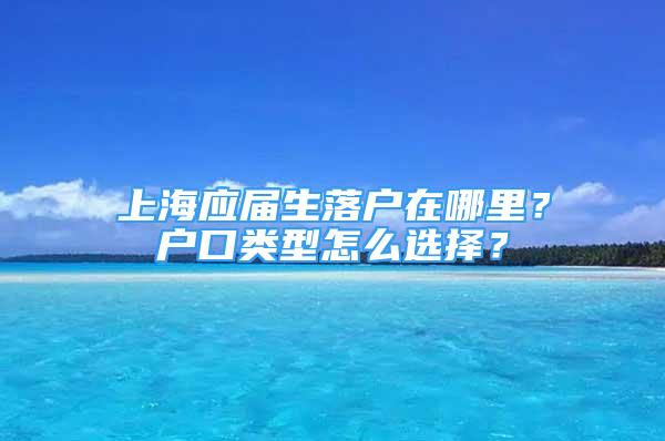 上海应届生落户在哪里？户口类型怎么选择？