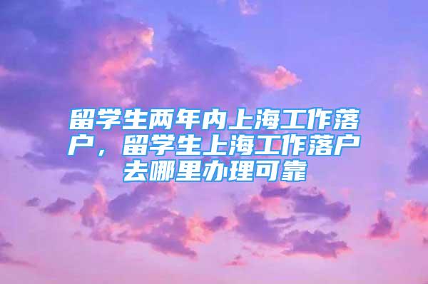 留学生两年内上海工作落户，留学生上海工作落户去哪里办理可靠