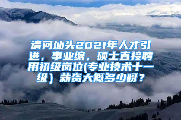 请问汕头2021年人才引进，事业编，硕士直接聘用初级岗位(专业技术十一级）薪资大概多少呀？